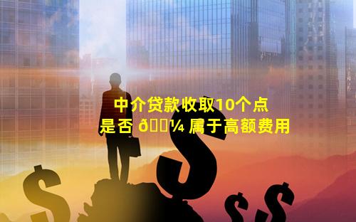 中介贷款收取10个点是否 🐼 属于高额费用